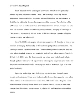 EFFECTIVE TECHNIQUES 8
Results indicated that the technological components of CRM did not significantly
enhance any of the performance metrics. When CRM technology is used only for data
warehousing, database marketing, and pushing automated campaigns and advertisements it
diminishes the relationship between the salesperson and the customer. The technology of the
CRM should never be used as a substitute for real time interaction between customers and sales
staff. The successful combination of focusing on key customers, managing the knowledge of
CRM activities, and organizing the staff around the CRM will increase customer satisfaction,
customer retention, and sales growth.
One of the CRM’s main purpose is to provide salespeople with the ability to focus on key
customers by managing the knowledge of their customers past purchases and interactions. This
knowledge can have a profound effect when it comes to future purchases adding the ability for
cross selling of multiple products. In a comparative study of cross selling practices, Vyas, R. S.,
& Math, N. B. (2006) tested this theory on public and private sector banks located in India.
Through qualitative interviews with top executives at these public and private sector banks, their
perspectives revealed different tactics utilized by both financial institutions to get to the same
goal of profitability.
Sharing the results of the study, both sectors were able to learn from each other’s
strengths and weaknesses. Private sector banks needed to decrease their aggressive cross selling
efforts and take on the customer focused values of the public sector banks. The public sector
banks needed the technology of the private sector banks to utilize CRM tools to utilize their
customer base. These banks can also prosper by offering their staff incentives and specialized
training.
 