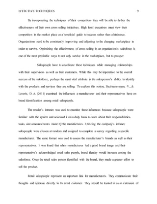 EFFECTIVE TECHNIQUES 9
By incorporating the techniques of their competitors they will be able to further the
effectiveness of their own cross selling initiatives. High level executives must view their
competition in the market place as a beneficial guide to success rather than a hindrance.
Organizations need to be consistently improving and adjusting to the changing marketplace in
order to survive. Optimizing the effectiveness of cross selling in an organization’s salesforce is
one of the most profitable ways to not only survive in the marketplace, but to prosper.
Salespeople have to coordinate these techniques while managing relationships
with their supervisors as well as their customers. While this may be imperative to the overall
success of the salesforce, perhaps the most vital attribute is the salesperson’s ability to identify
with the products and services they are selling. To explore this notion, Badrinarayanan, V., &
Laverie, D. A. (2011) examined the influences a manufacturer and their representatives have on
brand identification among retail salespeople.
The retailer’s intranet was used to examine these influences because salespeople were
familiar with the system and accessed it on a daily basis to learn about their responsibilities,
tasks, and announcements made by the manufactures. Utilizing the company’s intranet,
salespeople were chosen at random and assigned to complete a survey regarding a specific
manufacturer. The same format was used to assess the manufacturer’s brands as well as their
representatives. It was found that when manufactures had a good brand image and their
representative’s acknowledged retail sales people, brand identity would increase among the
salesforce. Once the retail sales person identified with the brand, they made a greater effort to
sell the product.
Retail salespeople represent an important link for manufacturers. They communicate their
thoughts and opinions directly to the retail customer. They should be looked at as an extension of
 