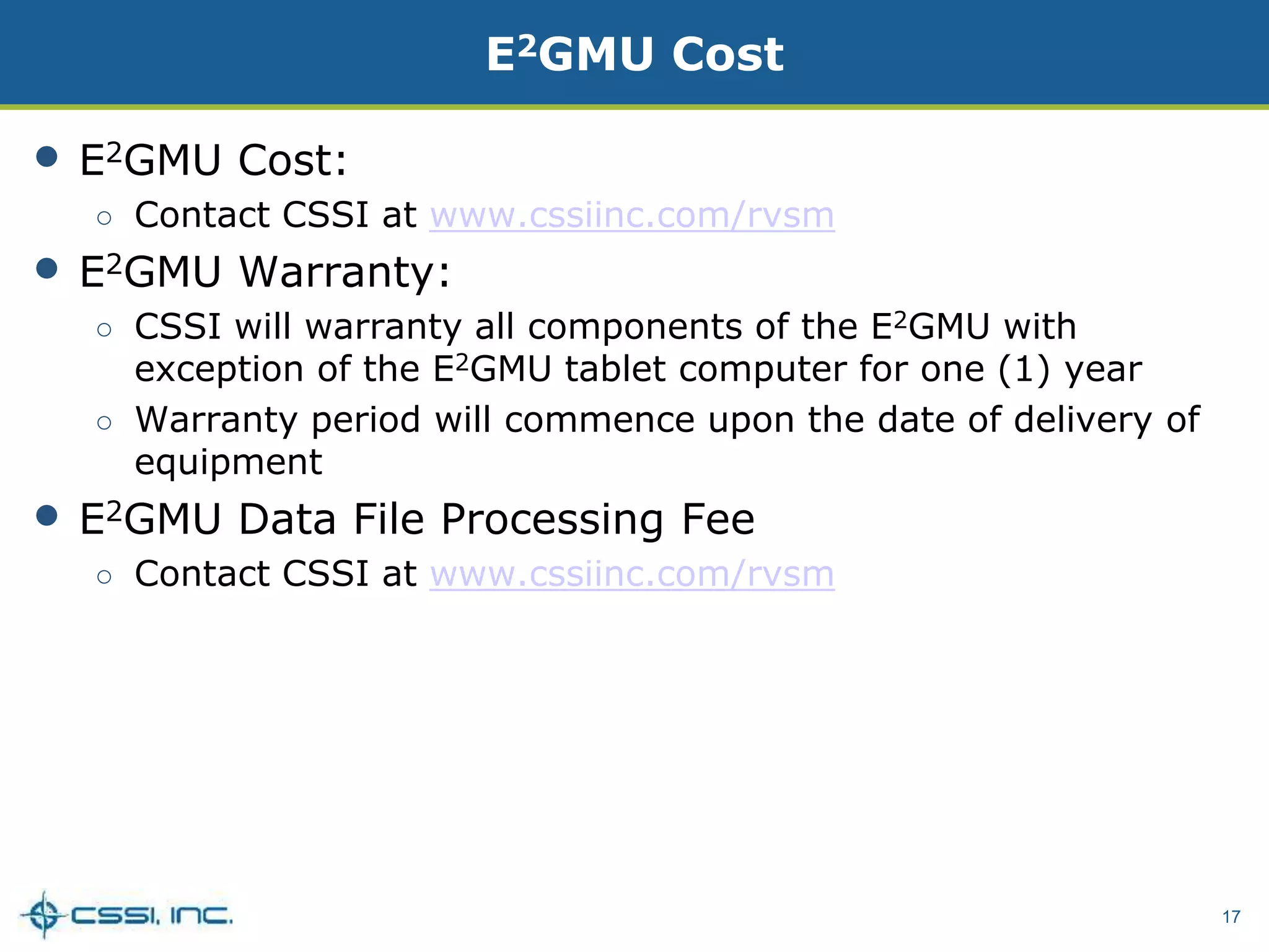 17
E2GMU Cost
• E2GMU Cost:
○ Contact CSSI at www.cssiinc.com/rvsm
• E2GMU Warranty:
○ CSSI will warranty all components of the E2GMU with
exception of the E2GMU tablet computer for one (1) year
○ Warranty period will commence upon the date of delivery of
equipment
• E2GMU Data File Processing Fee
○ Contact CSSI at www.cssiinc.com/rvsm
 