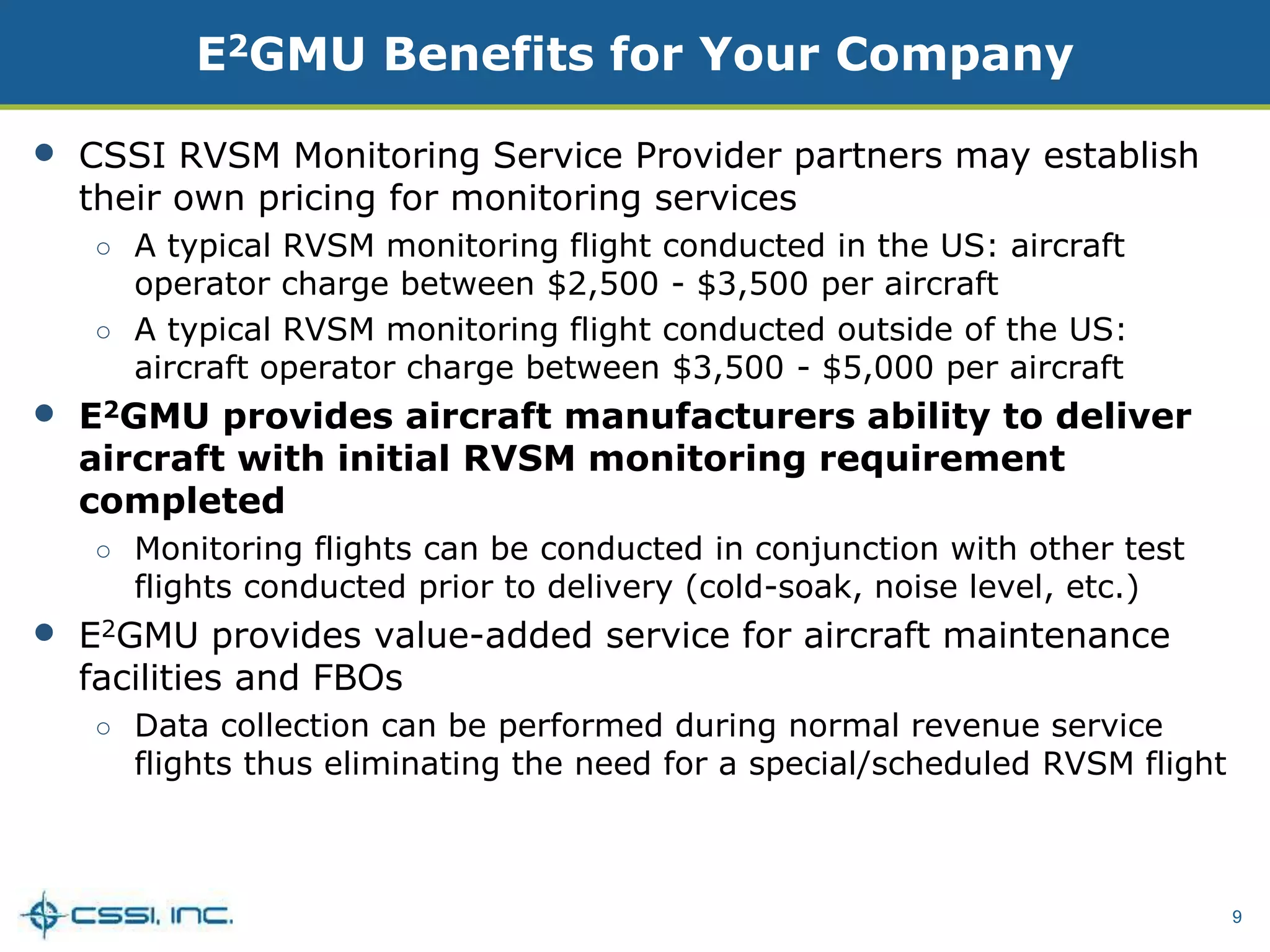 9
E2GMU Benefits for Your Company
• CSSI RVSM Monitoring Service Provider partners may establish
their own pricing for monitoring services
○ A typical RVSM monitoring flight conducted in the US: aircraft
operator charge between $2,500 - $3,500 per aircraft
○ A typical RVSM monitoring flight conducted outside of the US:
aircraft operator charge between $3,500 - $5,000 per aircraft
• E2GMU provides aircraft manufacturers ability to deliver
aircraft with initial RVSM monitoring requirement
completed
○ Monitoring flights can be conducted in conjunction with other test
flights conducted prior to delivery (cold-soak, noise level, etc.)
• E2GMU provides value-added service for aircraft maintenance
facilities and FBOs
○ Data collection can be performed during normal revenue service
flights thus eliminating the need for a special/scheduled RVSM flight
 