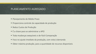 PLANEJAMENTO AGREGADO 
 Planejamento de Médio Prazo 
 Proporciona controle da capacidade de produção 
 Reduz Custos de Produção 
 É a chave para se administrar a APO 
 Trata mudanças exequíveis e de Fácil Comparação 
 Foco no ajuste imediato da produção, com vista à demanda 
 Obter máxima produção, para a quantidade de recursos disponíveis 
 