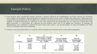 Exemplo Prático 
 Uma empresa tem considerado manter somente o número suficiente de trabalhadores em horas normais por trimestre 
para produzir 40 mil galões. Subcontratações ou trabalho em horas extras seriam usados para preencher a diferença entre 
a capacidade de produção de 40 mil galões por trimestre trabalhando em horas normais e a demanda trimestral altamente 
variável. A empresa fornecerá os materiais, e tem uma proposta de um fornecedor por um preço de $ 19,50 para cada 
galão fornecido, e o fornecedor dá a garantia de que poderia suprir até 20 mil galões por trimestre. O sindicato de 
trabalhadores quer trabalhar o máximo de horas extras para evitar o uso do fornecedor. O custo do trabalho em horas 
extras é $ 9,50 por hora extra trabalhada. 
 Calcule o custo das boras extras e o custo de subcontratação por trimestre para os dois planos agregados. 
