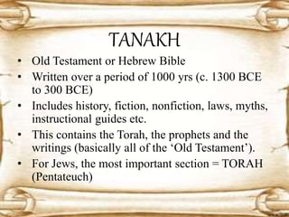 TANAKH
• Old Testament or Hebrew Bible
• Written over a period of 1000 yrs (c. 1300 BCE
to 300 BCE)
• Includes history, fiction, nonfiction, laws, myths,
instructional guides etc.
• This contains the Torah, the prophets and the
writings (basically all of the ‘Old Testament’).
• For Jews, the most important section = TORAH
(Pentateuch)
 