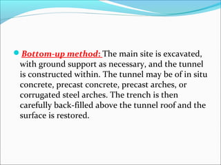 Bottom-up method: The main site is excavated, 
with ground support as necessary, and the tunnel 
is constructed within. The tunnel may be of in situ 
concrete, precast concrete, precast arches, or 
corrugated steel arches. The trench is then 
carefully back-filled above the tunnel roof and the 
surface is restored. 
 