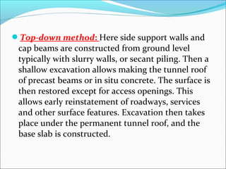 Top-down method: Here side support walls and 
cap beams are constructed from ground level 
typically with slurry walls, or secant piling. Then a 
shallow excavation allows making the tunnel roof 
of precast beams or in situ concrete. The surface is 
then restored except for access openings. This 
allows early reinstatement of roadways, services 
and other surface features. Excavation then takes 
place under the permanent tunnel roof, and the 
base slab is constructed. 
 