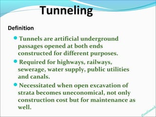 Definition 
Tunnels are artificial underground 
passages opened at both ends 
constructed for different purposes. 
Required for highways, railways, 
sewerage, water supply, public utilities 
and canals. 
Necessitated when open excavation of 
strata becomes uneconomical, not only 
construction cost but for maintenance as 
well. 
Continued 
Tunneling 
 