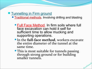 Tunnelling in Firm ground 
Traditional methods. Involving drilling and blasting 
Full Face Method. In firm soils where full 
face excavation can hold it self for 
sufficient time to allow mucking and 
supporting operations. 
In the full-face method, workers excavate 
the entire diameter of the tunnel at the 
same time. 
This is most suitable for tunnels passing 
through strong ground or for building 
smaller tunnels. 
Continued 
 