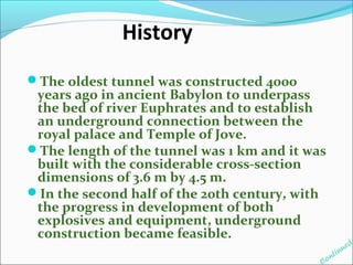 History 
The oldest tunnel was constructed 4000 
years ago in ancient Babylon to underpass 
the bed of river Euphrates and to establish 
an underground connection between the 
royal palace and Temple of Jove. 
The length of the tunnel was 1 km and it was 
built with the considerable cross-section 
dimensions of 3.6 m by 4.5 m. 
In the second half of the 20th century, with 
the progress in development of both 
explosives and equipment, underground 
construction became feasible. 
Continued 
 