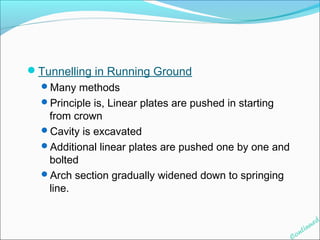 Tunnelling in Running Ground 
Many methods 
Principle is, Linear plates are pushed in starting 
from crown 
Cavity is excavated 
Additional linear plates are pushed one by one and 
bolted 
Arch section gradually widened down to springing 
line. 
Continued 
 