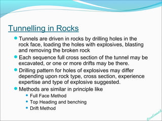 Tunnelling in Rocks 
Tunnels are driven in rocks by drilling holes in the 
rock face, loading the holes with explosives, blasting 
and removing the broken rock 
Each sequence full cross section of the tunnel may be 
excavated, or one or more drifts may be there. 
Drilling pattern for holes of explosives may differ 
depending upon rock type, cross section, experience 
expertise and type of explosive suggested. 
Methods are similar in principle like 
 Full Face Method 
 Top Heading and benching 
 Drift Method 
Continued 
 