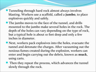 Tunneling through hard rock almost always involves 
blasting. Workers use a scaffold, called a jumbo, to place 
explosives quickly and safely. 
The jumbo moves to the face of the tunnel, and drills 
mounted to the jumbo make several holes in the rock. The 
depth of the holes can vary depending on the type of rock, 
but a typical hole is about 10 feet deep and only a few 
inches in diameter. 
Next, workers pack explosives into the holes, evacuate the 
tunnel and detonate the charges. After vacuuming out the 
noxious fumes created during the explosion, workers can 
enter and begin carrying out the debris, known as muck, 
using carts. 
 Then they repeat the process, which advances the tunnel 
slowly through the rock. 
 
