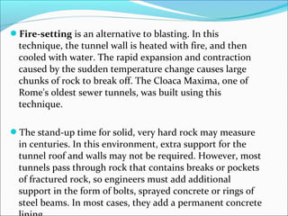 Fire-setting is an alternative to blasting. In this 
technique, the tunnel wall is heated with fire, and then 
cooled with water. The rapid expansion and contraction 
caused by the sudden temperature change causes large 
chunks of rock to break off. The Cloaca Maxima, one of 
Rome's oldest sewer tunnels, was built using this 
technique. 
The stand-up time for solid, very hard rock may measure 
in centuries. In this environment, extra support for the 
tunnel roof and walls may not be required. However, most 
tunnels pass through rock that contains breaks or pockets 
of fractured rock, so engineers must add additional 
support in the form of bolts, sprayed concrete or rings of 
steel beams. In most cases, they add a permanent concrete 
lining 
 
