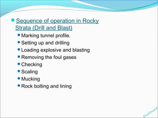 Sequence of operation in Rocky 
Strata (Drill and Blast) 
Marking tunnel profile. 
Setting up and drilling 
Loading explosive and blasting 
Removing the foul gases 
Checking 
Scaling 
Mucking 
Rock bolting and lining 
Continued 
 