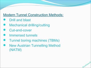 Modern Tunnel Construction Methods: 
 Drill and blast 
 Mechanical drilling/cutting 
 Cut-and-cover 
 Immersed tunnels 
 Tunnel boring machines (TBMs) 
 New Austrian Tunnelling Method 
(NATM) 
Continued 
 