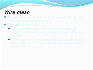 Wire mesh 
Wire mesh is used to support small pieces of loose rock 
or as reinforcement for shotcrete. 
Two types of wire mesh 
chain link mesh commonly used for fencing and it 
consists of a woven fabric of wire, tends to be flexible 
and strong 
weld mesh. commonly used for reinforcing shotcrete 
and it consists of a square grid of steel wires, welded 
at their intersection points. 
 