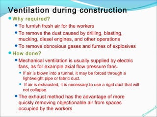 Ventilation during construction 
Why required? 
To furnish fresh air for the workers 
To remove the dust caused by drilling, blasting, 
mucking, diesel engines, and other operations 
To remove obnoxious gases and fumes of explosives 
How done? 
Mechanical ventilation is usually supplied by electric 
fans, as for example axial flow pressure fans. 
 If air is blown into a tunnel, it may be forced through a 
lightweight pipe or fabric duct. 
 If air is exhausted, it is necessary to use a rigid duct that will 
not collapse. 
The exhaust method has the advantage of more 
quickly removing objectionable air from spaces 
occupied by the workers. 
Continued 
 