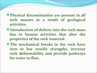 Physical discontinuities are present in all 
rock masses as a result of geological 
activities. 
Introduction of defects into the rock mass 
due to human activities that alter the 
properties of the rock material. 
The mechanical breaks in the rock have 
zero or low tensile strengths, increase 
rock deformability and provide pathways 
for water to flow. 
 