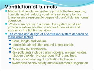Ventilation of tunnels 
Mechanical ventilation systems provide the temperature, 
humidity and air velocity conditions necessary to give 
tunnel users a reasonable degree of comfort during normal 
operation. 
 When a fire occurs in a tunnel, the system must also 
provide a safe evacuation route for tunnel users and 
access for fire fighting services. 
The choice and design of a ventilation system depends on 
these main factors: 
tunnel length and volume 
admissible air pollution around tunnel portals 
fire safety considerations. 
Key pollutants include carbon dioxide, nitrogen oxides, 
nitrogen dioxide, hydrocarbons PM10 and lead. 
Better understanding of ventilation techniques 
Awareness of new safety and environmental legislation. 
 