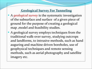 Geological Survey For Tunneling 
 A geological survey is the systematic investigation 
of the subsurface and surface of a given piece of 
ground for the purpose of creating a geological 
map ,model and feasibility studies. 
 A geological survey employs techniques from the 
traditional walk-over survey, studying outcrops 
and landforms, to intrusive methods, such as hand 
auguring and machine driven boreholes, use of 
geophysical techniques and remote sensing 
methods, such as aerial photography and satellite 
imagery etc. 
 