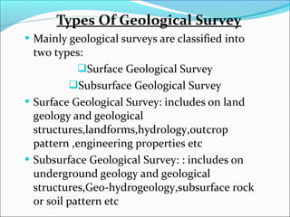 Types Of Geological Survey 
 Mainly geological surveys are classified into 
two types: 
Surface Geological Survey 
Subsurface Geological Survey 
 Surface Geological Survey: includes on land 
geology and geological 
structures,landforms,hydrology,outcrop 
pattern ,engineering properties etc 
 Subsurface Geological Survey: : includes on 
underground geology and geological 
structures,Geo-hydrogeology,subsurface rock 
or soil pattern etc 
 