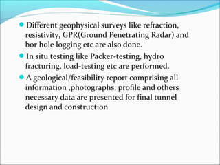 Different geophysical surveys like refraction, 
resistivity, GPR(Ground Penetrating Radar) and 
bor hole logging etc are also done. 
In situ testing like Packer-testing, hydro 
fracturing, load-testing etc are performed. 
A geological/feasibility report comprising all 
information ,photographs, profile and others 
necessary data are presented for final tunnel 
design and construction. 
 