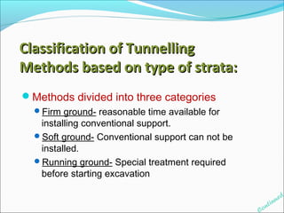 Methods divided into three categories 
Firm ground- reasonable time available for 
installing conventional support. 
Soft ground- Conventional support can not be 
installed. 
Running ground- Special treatment required 
before starting excavation 
Continued 
Classification ooff TTuunnnneelllliinngg 
MMeetthhooddss bbaasseedd oonn ttyyppee ooff ssttrraattaa:: 
 