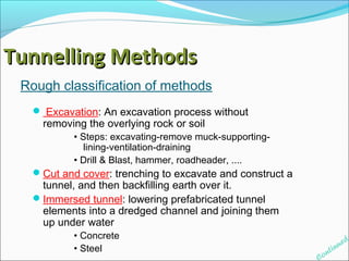 TTuunnnneelllliinngg MMeetthhooddss 
Rough classification of methods 
 Excavation: An excavation process without 
removing the overlying rock or soil 
• Steps: excavating-remove muck-supporting-lining- 
ventilation-draining 
• Drill & Blast, hammer, roadheader, .... 
Cut and cover: trenching to excavate and construct a 
tunnel, and then backfilling earth over it. 
Immersed tunnel: lowering prefabricated tunnel 
elements into a dredged channel and joining them 
up under water 
• Concrete 
• Steel 
Continued 
 