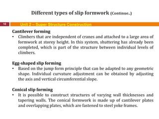 Different types of slip formwork (Continue..)
10
Cantilever forming
• Climbers that are independent of cranes and attached to a large area of
formwork at storey height. In this system, shuttering has already been
completed, which is part of the structure between individual levels of
climbers.
Egg-shaped slip forming
• Based on the jump form principle that can be adapted to any geometric
shape. Individual curvature adjustment can be obtained by adjusting
the axis and vertical circumferential slope.
Conical slip forming
• It is possible to construct structures of varying wall thicknesses and
tapering walls. The conical formwork is made up of cantilever plates
and overlapping plates, which are fastened to steel yoke frames.
Unit 2 – Super Structure Construction
 