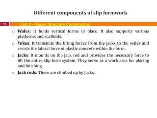 Different components of slip formwork
11
 Wales: It holds vertical forms in place. It also supports various
platforms and scaffolds.
 Yokes: It transmits the lifting forces from the jacks to the wales and
resists the lateral force of plastic concrete within the form.
 Jacks: It mounts on the jack rod and provides the necessary force to
lift the entire slip form system. They serve as a work area for placing
and finishing
 Jack rods: These are climbed up by Jacks.
Unit 2 – Super Structure Construction
 