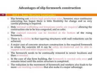 Advantages of slip formwork construction
12
 Slip forming can achieve high production rates, however, once continuous
concreting has begun there is little flexibility for change and so very
careful planning is required.
 Only minimal scaffolding and temporary works are required allowing the
construction site to be less congested, and so safer.
 The exposed concrete can be finished at the bottom of the rising
formwork.
 There is flexibility in that tapering structures with wall reductions can be
achieved.
 A major cost of concrete structure construction is the required formwork
to retain the concrete till it can be safely de-shuttered and be able to
support itself and other imposed loads.
 The formwork needs to be continually removed to newer locations and
then re-erected.
 In the case of slip form building, the formwork is erected only once and
remains intact until the entire structure is completed.
 The reduction in the movement of formwork and workers also leads to far
more safe working conditions that also make it a major advantage.
Unit 2 – Super Structure Construction
 