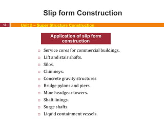 Slip form Construction
 Service cores for commercial buildings.
 Lift and stair shafts.
 Silos.
 Chimneys.
 Concrete gravity structures
 Bridge pylons and piers.
 Mine headgear towers.
 Shaft linings.
 Surge shafts.
 Liquid containment vessels.
13
Application of slip form
construction
Unit 2 – Super Structure Construction
 
