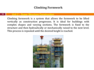 Climbing Formwork
14
Climbing formwork is a system that allows the formwork to be lifted
vertically as construction progresses. It is ideal for buildings with
complex shapes and varying sections. The formwork is fixed to the
structure and then hydraulically or mechanically raised to the next level.
This process is repeated until the desired height is reached.
Unit 2 – Super Structure Construction
 