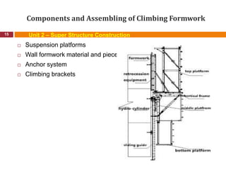 Components and Assembling of Climbing Formwork
15
 Suspension platforms
 Wall formwork material and pieces
 Anchor system
 Climbing brackets
Unit 2 – Super Structure Construction
 