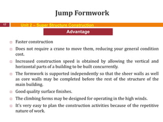 Jump Formwork
 Faster construction
 Does not require a crane to move them, reducing your general condition
cost.
 Increased construction speed is obtained by allowing the vertical and
horizontal parts of a building to be built concurrently.
 The formwork is supported independently so that the sheer walls as well
as core walls may be completed before the rest of the structure of the
main building.
 Good quality surface finishes.
 The climbing forms may be designed for operating in the high winds.
 It’s very easy to plan the construction activities because of the repetitive
nature of work.
17
Advantage
Unit 2 – Super Structure Construction
 