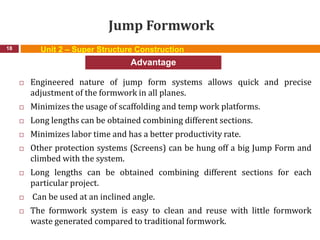 Jump Formwork
 Engineered nature of jump form systems allows quick and precise
adjustment of the formwork in all planes.
 Minimizes the usage of scaffolding and temp work platforms.
 Long lengths can be obtained combining different sections.
 Minimizes labor time and has a better productivity rate.
 Other protection systems (Screens) can be hung off a big Jump Form and
climbed with the system.
 Long lengths can be obtained combining different sections for each
particular project.
 Can be used at an inclined angle.
 The formwork system is easy to clean and reuse with little formwork
waste generated compared to traditional formwork.
18
Advantage
Unit 2 – Super Structure Construction
 