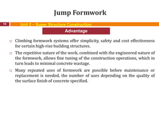 Jump Formwork
 Climbing formwork systems offer simplicity, safety and cost effectiveness
for certain high-rise building structures.
 The repetitive nature of the work, combined with the engineered nature of
the formwork, allows fine tuning of the construction operations, which in
turn leads to minimal concrete wastage.
 Many repeated uses of formwork are possible before maintenance or
replacement is needed, the number of uses depending on the quality of
the surface finish of concrete specified.
19
Advantage
Unit 2 – Super Structure Construction
 