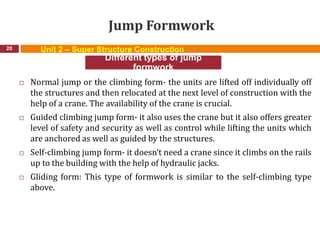 Jump Formwork
 Normal jump or the climbing form- the units are lifted off individually off
the structures and then relocated at the next level of construction with the
help of a crane. The availability of the crane is crucial.
 Guided climbing jump form- it also uses the crane but it also offers greater
level of safety and security as well as control while lifting the units which
are anchored as well as guided by the structures.
 Self-climbing jump form- it doesn’t need a crane since it climbs on the rails
up to the building with the help of hydraulic jacks.
 Gliding form: This type of formwork is similar to the self-climbing type
above.
20
Different types of jump
formwork
Unit 2 – Super Structure Construction
 