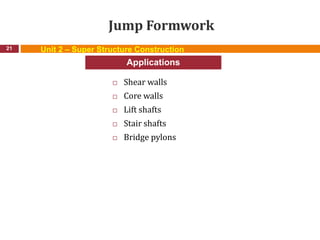 Jump Formwork
 Shear walls
 Core walls
 Lift shafts
 Stair shafts
 Bridge pylons
21
Applications
Unit 2 – Super Structure Construction
 