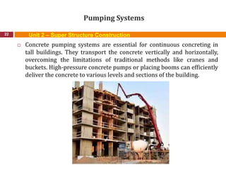 Pumping Systems
22
 Concrete pumping systems are essential for continuous concreting in
tall buildings. They transport the concrete vertically and horizontally,
overcoming the limitations of traditional methods like cranes and
buckets. High-pressure concrete pumps or placing booms can efficiently
deliver the concrete to various levels and sections of the building.
Unit 2 – Super Structure Construction
 