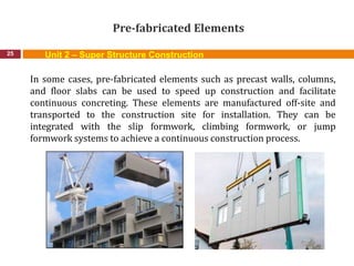 Pre-fabricated Elements
25
In some cases, pre-fabricated elements such as precast walls, columns,
and floor slabs can be used to speed up construction and facilitate
continuous concreting. These elements are manufactured off-site and
transported to the construction site for installation. They can be
integrated with the slip formwork, climbing formwork, or jump
formwork systems to achieve a continuous construction process.
Unit 2 – Super Structure Construction
 