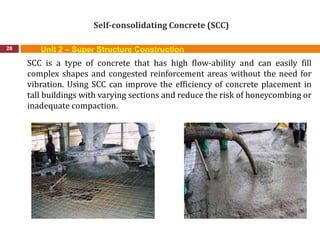 Self-consolidating Concrete (SCC)
28
SCC is a type of concrete that has high flow-ability and can easily fill
complex shapes and congested reinforcement areas without the need for
vibration. Using SCC can improve the efficiency of concrete placement in
tall buildings with varying sections and reduce the risk of honeycombing or
inadequate compaction.
Unit 2 – Super Structure Construction
 