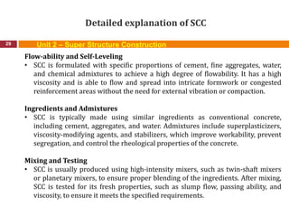 Detailed explanation of SCC
29
Flow-ability and Self-Leveling
• SCC is formulated with specific proportions of cement, fine aggregates, water,
and chemical admixtures to achieve a high degree of flowability. It has a high
viscosity and is able to flow and spread into intricate formwork or congested
reinforcement areas without the need for external vibration or compaction.
Ingredients and Admixtures
• SCC is typically made using similar ingredients as conventional concrete,
including cement, aggregates, and water. Admixtures include superplasticizers,
viscosity-modifying agents, and stabilizers, which improve workability, prevent
segregation, and control the rheological properties of the concrete.
Mixing and Testing
• SCC is usually produced using high-intensity mixers, such as twin-shaft mixers
or planetary mixers, to ensure proper blending of the ingredients. After mixing,
SCC is tested for its fresh properties, such as slump flow, passing ability, and
viscosity, to ensure it meets the specified requirements.
Unit 2 – Super Structure Construction
 