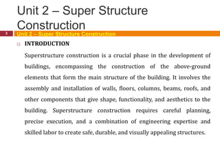 Unit 2 – Super Structure
Construction
3
 INTRODUCTION
Superstructure construction is a crucial phase in the development of
buildings, encompassing the construction of the above-ground
elements that form the main structure of the building. It involves the
assembly and installation of walls, floors, columns, beams, roofs, and
other components that give shape, functionality, and aesthetics to the
building. Superstructure construction requires careful planning,
precise execution, and a combination of engineering expertise and
skilled labor to create safe, durable, and visually appealing structures.
Unit 2 – Super Structure Construction
 