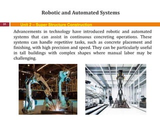 Robotic and Automated Systems
31
Advancements in technology have introduced robotic and automated
systems that can assist in continuous concreting operations. These
systems can handle repetitive tasks, such as concrete placement and
finishing, with high precision and speed. They can be particularly useful
in tall buildings with complex shapes where manual labor may be
challenging.
Unit 2 – Super Structure Construction
 