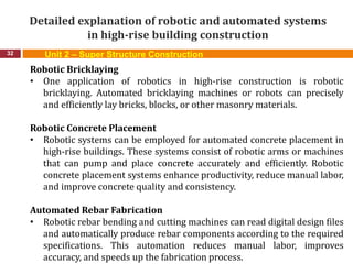 Detailed explanation of robotic and automated systems
in high-rise building construction
32
Robotic Bricklaying
• One application of robotics in high-rise construction is robotic
bricklaying. Automated bricklaying machines or robots can precisely
and efficiently lay bricks, blocks, or other masonry materials.
Robotic Concrete Placement
• Robotic systems can be employed for automated concrete placement in
high-rise buildings. These systems consist of robotic arms or machines
that can pump and place concrete accurately and efficiently. Robotic
concrete placement systems enhance productivity, reduce manual labor,
and improve concrete quality and consistency.
Automated Rebar Fabrication
• Robotic rebar bending and cutting machines can read digital design files
and automatically produce rebar components according to the required
specifications. This automation reduces manual labor, improves
accuracy, and speeds up the fabrication process.
Unit 2 – Super Structure Construction
 