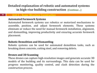 Detailed explanation of robotic and automated systems
in high-rise building construction (Continue…)
33
Automated Formwork Systems
Automated formwork systems use robotics or motorized mechanisms to
assemble, position, and adjust formwork elements. These systems
eliminate or reduce the need for manual formwork installation, alignment,
and dismantling, improving productivity and ensuring accurate formwork
placement.
Robotic Demolition and Dismantling
Robotic systems can be used for automated demolition tasks, such as
breaking down concrete, cutting steel, and removing debris.
Drones and 3D Scanning
These drones can capture high-resolution images and generate accurate 3D
models of the building and its surroundings. This data can be used for
progress monitoring, quality control, and clash detection during the
construction process.
Unit 2 – Super Structure Construction
 