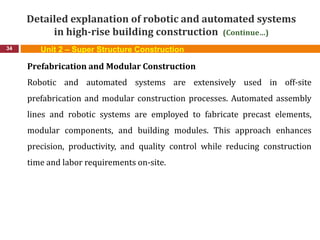 Detailed explanation of robotic and automated systems
in high-rise building construction (Continue…)
34
Prefabrication and Modular Construction
Robotic and automated systems are extensively used in off-site
prefabrication and modular construction processes. Automated assembly
lines and robotic systems are employed to fabricate precast elements,
modular components, and building modules. This approach enhances
precision, productivity, and quality control while reducing construction
time and labor requirements on-site.
Unit 2 – Super Structure Construction
 
