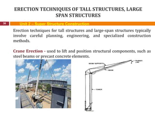 ERECTION TECHNIQUES OF TALL STRUCTURES, LARGE
SPAN STRUCTURES
36
Erection techniques for tall structures and large-span structures typically
involve careful planning, engineering, and specialized construction
methods.
Crane Erection - used to lift and position structural components, such as
steel beams or precast concrete elements.
Unit 2 – Super Structure Construction
 