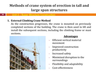 Methods of crane system of erection in tall and
large span structures
39
1. External Climbing Crane Method
As the construction progresses, the crane is mounted on previously
completed sections of the building. The crane is then used to lift and
install the subsequent sections, including the climbing frame or mast
sections.
Advantages
• Efficient vertical material
movement
• Improved construction
productivity
• Increased safety
• Minimized disruption to the
surroundings
• Flexibility and adaptability
• Cost-effectiveness
Unit 2 – Super Structure Construction
 