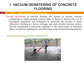 1. VACUUM DEWATERING OF CONCRETE
FLOORING
4 Unit 2 – Super Structure Construction
Vacuum dewatering of concrete flooring, also known as vacuum concrete
dewatering or simply poured concrete slabs or floors. It involves the use of
specialized equipment and techniques to accelerate the process of water
extraction, resulting in a denser, stronger, and more durable concrete surface.
Vacuum dewatering is commonly employed in the construction of industrial
floors, warehouses, parking lots, and other large-scale concrete flooring projects.
https://www.youtube.com/watch?v=AIEeZQ1B1TA
 